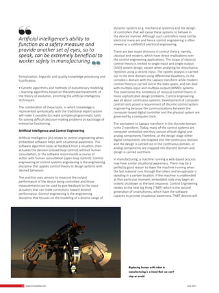 34 www.martupdate.com 34 June 2017
formalization, linguistic and quality knowledge processing and
fuzzification.
• Genetic algorithms and methods of evolutionary modeling
– learning algorithms based on theoreticalachievements of
the theory of evolution, enriching the artificial intelligence
techniques.
The combination of these tools, in which knowledge is
represented symbolically, with the traditional expert system
will make it possible to create complex programmatic tools
for solving difficult decision-making problems at eachstage of
enterprise functioning.
Artificial Intelligence and Control Engineering
Artificial intelligence (AI) relates to control engineering when
embedded software helps with situational awareness. The
software algorithm looks at feedback from a situation, then
actuates the decision (closed-loop control) without human
consultation, or the software recommends a course of
action with human consultation (open-loop control). Control
engineering or control systems engineering is the engineering
discipline that applies control theory to design systems with
desired behaviors.
The practice uses sensors to measure the output
performance of the device being controlled and those
measurements can be used to give feedback to the input
actuators that can make corrections toward desired
performance. Control engineering is the engineering
discipline that focuses on the modeling of a diverse range of
dynamic systems (e.g. mechanical systems) and the design
of controllers that will cause these systems to behave in
the desired manner. Although such controllers need not be
electrical many are and hence control engineering is often
viewed as a subfield of electrical engineering.
There are two major divisions in control theory, namely,
classical and modern, which have direct implications over
the control engineering applications. The scope of classical
control theory is limited to single-input and single-output
(SISO) system design, except when analyzing for disturbance
rejection using a second input. The system analysis is carried
out in the time domain using differential equations, in the
complex-s domain with the Laplace transform while modern
control theory is carried out in the state space, and can deal
with multiple-input and multiple-output (MIMO) systems.
This overcomes the limitations of classical control theory in
more sophisticated design problems. Control engineering
was all about continuous systems. Development of computer
control tools posed a requirement of discrete control system
engineering because the communications between the
computer-based digital controller and the physical system are
governed by a computer clock.
The equivalent to Laplace transform in the discrete domain
is the Z-transform. Today, many of the control systems are
computer controlled and they consist of both digital and
analog components.Therefore, at the design stage either
digital components are mapped into the continuous domain
and the design is carried out in the continuous domain, or
analog components are mapped into discrete domain and
design is carried out there.
In manufacturing, a machine running a web-based process
may have similar situational awareness. There may be a
perfectly good reason to leave the machine running when
the last material runs through the rollers and an operator is
standing in a certain location. If the machine is unattended
at that particular moment, embedded code may begin an
orderly shutdown as the best response. Control Engineering
relates to the next big thing (TNBT) which is the second
generation of smartphones, which have the software
capacity to provide situational awareness. TNBT devices will
Replacing human with robot in
manufacturing is a trend that we can’t
stop or avoid.
Artificial intelligence’s ability to
function as a safety measure and
provide another set of eyes, so to
speak, can be extremely beneficial to
worker safety in manufacturing.
 