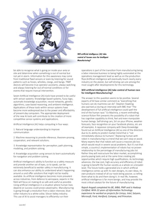 35 June 2017
be able to recognize what is going on inside your area or
site and determine when something is out of normal but
not yet in alarm. Information for this awareness may come
from traditional fixed sensors or even by listening for sound
patterns such as hisses, whistles, clangs, and bangs. TNBT
devices will become true operator assistants; always watching
and always listening for out-of-normal conditions or for
events that require manual intervention.
Seven Artificial Intelligence (AI) tools have proved to be useful
with sensor systems: Knowledge-based systems, fuzzy logic,
automatic knowledge acquisition, neural networks, genetic
algorithms, case-based reasoning, and ambient-intelligence.
Applications of these tools within sensor systems have
become more widespread due to the power and affordability
of present-day computers. The appropriate deployment
of the new AI tools will contribute to the creation of more
competitive sensor systems and applications.
Artificial Intelligence (AI) helps computing in four ways:
1. Natural language understanding to improve
communication.
2. Machine reasoning to provide inference, theorem-proving,
cooperation, and relevant solutions.
3. Knowledge representation for perception, path planning,
modeling, and problem solving.
4. Knowledge acquisition using sensors to learn automatically
for navigation and problem solving.
Artificial intelligence’s ability to function as a safety measure
and provide another set of eyes, so to speak, can be
extremely beneficial to worker safety in manufacturing. It
can also enhance our ability to understand what’s happening
around us and offer solutions that might not be readily
available. As artificial intelligence becomes more prevalent
across industries, from defence to aerospace, experts in the
field will focus on making AI as safe and useful as possible.
Using artificial intelligence in a situation where human lives
depend on success could prove catastrophic. Manufacturing
is going through a revolution from a labor intensive, blue-
collar industry to a white-collar, Silicon Valley industry.
This use of AI to assist managers to efficiently run their
operations is part of the transition from manufacturing being
a labor intensive business to being highly automated at the
operations management level as well as on the production
floor.Artificial intelligence will eventually touch nearly every
industry on the planet, but self-driving cars are among the
most sought-after developments for this technology.
Will artificial intelligence (AI) take control of human race
for Intelligent Manufacturing?
The answer to this question seems to be positive. Several
experts of AI have similar comment as “everything that
humans can do machines can do”. Stephen Hawking
also warned us during an interview with BBC that “The
development of full artificial intelligence could spell the
end of the human race.” Ex Machina, a recent enthralling
science-fiction film presents the possibility of a robot that
has cognitive capability to think, feel and even manipulate
human beings. Self-driving cars, Siri on your iPhone, weather
forecasts, face recognition on your Facebook photos, etc are
all examples. A Japanese company with Deep Knowledge
found out an Artificial Intelligence (AI) as one of the directors
due to its ability to predict market trend that is “not
immediately obvious to humans”. Replacing human with
robot in manufacturing is a trend that we can’t stop or avoid.
Many experts fear that robots will cause a massive job loss
which would result in severe social problems. But it’s not that
simple, a country’s implementation of robots has no proven
relationship to the percentage of manufacturing jobs lot.
Rather they will restructure the labor market, accomplishing
poorly-paying tasks and at the same time creating job
opportunities which require high qualifications. As technology
advances, the low cost, high-accuracy and efficiency of robot
is going to benefit the human society as a whole on a broader
level. The future holds a generated era in which artificial
intelligence comes up with its own designs, its own ideas, its
own products instead of all our tools being passive, us telling
them what to do and them doing it. In real life, however,
artificial intelligence is far more benign, and may provide the
most critical catalyst for the future of manufacturing.
Rajesh Angadi completed his BE, MBA, PMP and is Hadoop
Certified. With 22 years of Information Technology
experience he worked on projects for Unisys, Intel, Satyam,
Microsoft, Ford, Hartford, Compaq, and Princeton.
Will artificial intelligence (AI) take
control of human race for Intelligent
Manufacturing?
 