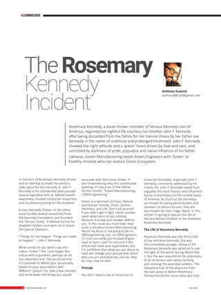 40 www.martupdate.com 40 June 2017
In memory of Rosemary Kennedy Shriver
and an attempt to make the world a
safer place for the mentally ill, John F.
Kennedy in his presidential years passed
several legislative bills on Mental Health
awareness, funded conducive researches
and vocational training for the disabled.
Eunice Kennedy Shriver on the other
hand funded several researches from
the Kennedy Foundation and founded
the ‘Shriver Camp’: A Retreat Centre for
disabled children and went on to found
the Special Olympics.
“Things do not happen. Things are made
to happen” – John F. Kennedy
What comes to you when I say the
colour ‘Green’? Yes, I just began this
article with a question, perhaps an all
too important one. Did you know that
it is possible to define your personality
based on your associations with
different colours? So, take a few minutes
and write down the things you would
associate with the colour Green. If
you’re wondering why this unorthodox
opening, it’s because of the theme
for this month, “Green Manufacturing
/‘GREEn’gineering”.
Green is a synonym of Clean, Nature
and Human friendly, Fresh, Serene,
Harmless, and Life. Don’t kill yourself
if you didn’t get it right, rather ponder
upon what came to you instead,
because in a way your answer defines
you. In this issue you must have read
quite a lot about Green Manufacturing,
hence my focus is not going to be on
GREEngineering, but, on GREEngineers.
I’m not sure what you’re expecting to
read or learn, and I’m not sure if this
article will meet your expectation, but
I’m confident that what you are about to
read will change your perspective about
who you are and what you can be. May
be now, may be later.
Prelude
You don’t have to be an American to
Anthony Aravind
anthony88ctyf@gmail.com
TheRosemary
Kennedy
Rosemary Kennedy, a lesser known member of famous Kennedy clan of
America, regained her rightful life courtesy her brother John F. Kennedy
after being discarded from the family for her mental illness by her father Joe
Kennedy in the name of unethical and prolonged treatment. John F. Kennedy
showed the right attitude and a ‘green’ heart driven by love and care, and
unmisted by darkness of pride, prejudice and social influence of his father.
Likewise, Green Manufacturing needs Green Engineers with ‘Green’ or
healthy mindset who can restore Green Ecosystem.
Incident
know the Kennedys, especially John F.
Kennedy, commonly addressed by his
initials JFK. John F. Kennedy hailed from
arguably the most famous and influential
family in the history of The United States
of America. As much as the Kennedys
are known for being world leaders and
pioneers at various forums, they are
also known for their tragic death. In this
article I’m going to discuss the life of
the less famous (hidden in the shadows)
Rosemary Kennedy.
The Life of Rosemary Kennedy
Rosemary Kennedy was the third child
of Joe and Rose Kennedy. She was
the immediate younger sibling of JFK.
Rosemary Kennedy was destined to see
the light of the world during World War
II, but the war required all the physicians
to be at various war camps tending
and reviving the wounded soldiers. The
delayed arrival of the physician from
the war camp to deliver Rosemary
Kenney forced the nurse (who was fully
#learningcurve
 