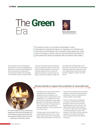 42 www.martupdate.com 42 June 2017
Every rational human being today is
well aware that Earth has plunged into
deep pits of environmental degradation
that has exposed its inhabitants to
several hazards. Most of this damage
is irreversible and hence today nations
all across the globe have prioritised the
need to conserve the gifts of nature.The
three incredible projects carried out by
talented researchers from across the
globe (One being an Indian) focuses on
ways to produce renewable energy that
Ramya Ramakrishnan
editor@martinfotech.in
Carbon-dioxide to support the production of renewable fuel.
The Soletair demo plant that produces
renewable fuel is established in
Lappeenranta and coupled to LUT’s
solar power plant in Lappeenranta. The
model gives us an insight of the entire
process chain ranging from solar power
generation to hydrocarbon production
all at the same place. The plant would
open up gateways to electrify the
chemical industries in future without the
use of fossil fuels.
The demo plant can be divided for our
understanding into four units- a solar
power plant; equipment for separating
carbon dioxide and water from the air; a
section that uses electrolysis to produce
hydrogen; and synthesis equipment for
producing a crude-oil substitute from
carbon dioxide and hydrogen.
The point scale plants are designed
to support a distributed small scale
production which can be increased
by adding extra units if required. The
Soletair demo plant will be tested by
VTT and LUT after which the synthesis
unit will be utilized in number of EU
projects in the future, further providing
a platform for conducting research
with multinational and international
companies.
VTT Technical Research Centre of Finland and
Lappeenranta University of Technology (LUT)
have developed a project that demonstrates
the production of 200 liter of fuels and other
hydrocarbons using carbon- dioxide.
can replace the existing binge use of
fossil fuels. We stand at a junction where
immediate steps and measures to help
such budding ideas need to be fuelled
and encouraged for a better and safer
future.
TheGreen
Era
The rapid increase in use of green technology in many
international companies has given an impetuous to scientists and
researchers to dive deeper into innovations that support the noble
cause of saving our planet. Mart has also decided to contribute it’s
part towards this step and enlighten few innovations that matters.
#Cuttingedge
 