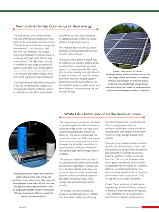 43 June 2017 www.martupdate.com 43
A paper published in the Nature
Communications, written by Researchers at The
City College of New York-based CUNY Energy
Institute, has shed light on the noble way of
producing rechargeable high energy density
electrical battery that makes the widespread use
of solar and wind power possible in the future.
New batteries to help boost usage of clean energy.
The researches claim to have derived
the map of the future existence of such
batteries by using solar and wind energy.
These batteries are based on manganese
dioxide (MnO2), an abundant, safe
and non-toxic material. The unique
features of this battery include scope of
achieving both high cycle life and high
areal capacity. The high areal capacity
is essential to pack huge quantities of
battery electrodes into a single battery
case at a lower cost of production and
is an effective alternative to toxic filled
method of manufacturing ion batteries.
The simple theory behind this innovation
is the use of intercalating copper (Cu)
into bismuth-modified δ-MnO2, which
is called birnessite, which was initially
discovered by Ford Motor Company
in 1980 but could not find the way to
utilize it at high areal capacity.
This research team was led by Sanjoy
Banerjee, Distinguished Professor and
director of the Institute.
The true essence of this research was
to build the real practical battery which
could only be achieved by high areal
capacity. In the past researchers were
able to either manufacture high life cycle
battery or a high areal capacity battery,
but never have they bought together
both the elements. Such batteries can
be utilized to power up Solar panels and
Wind turbines, thus promoting the use
of clean energy.
The programmers questioned the ability
of converting whether silicon dioxide in
waste beverage bottles into high purity
silicon nanoparticles for lithium-ion
batteries. The silicon anodes have the
capacity to store upto 10% more energy
than the conventional graphite anodes
however the instability caused due to
expansion and shrinkage of material
during discharge of this energy makes it
unstable.
The solution to reduce this obstacle is
to downsize silicon to the nanoscale by
combining an abundant relatively pure
form of silicon dioxide and a low-cost
chemical reaction, doing so they have
created lithium-ion half-cell batteries
that store almost four times more
energy than conventional graphite
anodes.
The anodes have been created by
crushing and grinding the glass bottles
into fine white powder, transforming
the silicon dioxide into nanostructured
silicon using magnesiothermic
reduction and finally coating the silicon
nanoparticles with carbon to help them
improve energy storage capacity and
stability.
Changling Li, a graduate student and the
lead author of the research stated that
one glass bottle can provide nanosilicons
that will suffice hundreds of coin cell
batteries and three to five pouch cell
batteries. The coin cell batteries made
out of glass bottle based silicon anodes
surpassed the performance of traditional
batteries in multiple laboratory tests,
demonstrating excellent electrochemical
performance with a capacity of ~1420
mAh/g at C/2 rate after 400 cycles.
Cengiz Ozkan, professor of mechanical
engineering, and Mihri Ozkan, professor
of electrical engineering, led the project.
These batteries can be used to power
electrical cars, laptops, cell phones etc.
Finding alternatives to beat the traditional
system of converting solar energy into
electricity research team from Kobe University
have designed a new solar cell that can raise
the efficiency of energy conversion to 50%
by simply retaining the spectral components
of longer wavelengths that are usually lost
during transmission of cell.
Waste Glass Bottles soon to be the source of power.
 
