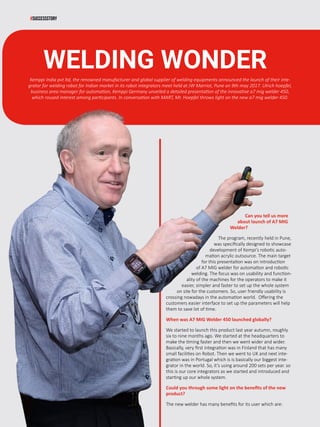 44 www.martupdate.com
#SUCCESSSTORY
Can you tell us more
about launch of A7 MIG
Welder?
The program, recently held in Pune,
was specifically designed to showcase
development of Kempi’s robotic auto-
mation acrylic outsource. The main target
for this presentation was on introduction
of A7 MIG welder for automation and robotic
welding. The focus was on usability and function-
ality of the machines for the operators to make it
easier, simpler and faster to set up the whole system
on site for the customers. So, user friendly usability is
crossing nowadays in the automation world. Offering the
customers easier interface to set up the parameters will help
them to save lot of time.
When was A7 MIG Welder 450 launched globally?
We started to launch this product last year autumn, roughly
six to nine months ago. We started at the headquarters to
make the timing faster and then we went wider and wider.
Basically, very first integration was in Finland that has many
small facilities on Robot. Then we went to UK and next inte-
gration was in Portugal which is is basically our biggest inte-
grator in the world. So, it’s using around 200 sets per year. so
this is our core integrators as we started and introduced and
starting up our whole system.
Could you through some light on the benefits of the new
product?
The new welder has many benefits for its user which are:
WELDING WONDER
Kemppi India pvt ltd, the renowned manufacturer and global supplier of welding equipments announced the launch of their inte-
grator for welding robot for Indian market in its robot integrators meet held at JW Marriot, Pune on 9th may 2017. Ulrich hoepfel,
business area manager for automation, Kemppi Germany unveiled a detailed presentation of the innovative a7 mig welder 450,
which roused interest among participants. In conversation with MART, Mr. Hoepfel throws light on the new a7 mig welder 450.
 