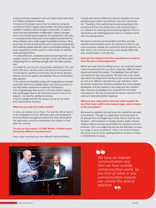• Quick and easy integration with any robot brand with mod-
ern fieldbus hardware modules.
• Access to the power source from an external computer
via ethernet with a regular web browser. No extra programs
needed. It enables radical savings in setup time, as well as
quick and easy parameter configuration, system manage-
ment, and monitoring throughout the equipment’s life cycle.
• Increased productivity and a short payback period with its
Wise software and a wide range of available functions. Wise
processes are fine-tuned and pre-set to optimize productivity
with welding speeds typically used in automated welding. The
same equipment can be used for a wide variety of welding
tasks and applications.
• A comprehensive, completely balanced package from one
supplier results in significant savings in time and effort when
integrating the arc-welding package with the robot applica-
tion.
• Suitable for any industry using robotic welding for thin and
thick mild steel, stainless steel, and aluminum components.
• Enhanced arc ignition functionality (Touch Sense Ignition)
delivers minimum spatter and stabilizes the arc immediately
after ignition.
• The robust wire feeding casing with integrated wire feeder
controller electronics enables faster and more accurate con-
trol with better resistance to external interference.
• An integrated gas-flow sensor in the wire feeder enables
the shielding gas flow to be monitored closer to the arc by
default – no need for additional sensors.
• Search voltage level for the system can be set up freely
from web browser interface
What are your plans for Indian market?
In India, we started only in Pune. This was the official launch
to the integrators in Pune. We have a plan and acceptance
from the Kempi management board that they will establish
the application centre for automation and robotic in Pune
after the summer.
Can we use this product- A7 MIG Welder in Robots manu-
factured by different manufacturers?
Every robot manufacturer uses different communication
module with several different protocols available and most
probably every robot manufacturer uses their own proto-
col. Therefore, this machine has to work according to this
protocol and then the robots have to be implemented in
our software for working and functioning together. This is a
demanding and challenging phase that our interface works
with the outside world.
We have an internal communication and then we have
outside communication world. So, any kind of robot or any
communication module can control this kind of machine. As
with robots, the machine can also work equally efficiently
with mechanization units like PLC.
How was the response from the manufacturers as well as
from the users at the programme?
Before we made the first official launch, we contacted certain
robot manufacturers for e.g. Fanuc, Kawasaki, ABB and intro-
duced and tested this system. The feedback from all robot
manufacturers was very positive. We have had a very clever
idea which has responsive interfaces that no one else provide
as such at an efficient rate with the user interfaces. There
are certain responsive interfaces available but not so deeply
developed, and the usability is very easy and very comfort-
able- that was the feedback we received from the robot
manufacturer. We also introduced the Kempi machine to the
users and received positive response.
What are your expectations from the Indian market? Do
you think India is still in very nascent stage, when it comes
to the automation?
We know the statistics and we know the market but we want
to be present. Through our application centre we want to
be present from the beginning in India. We are here for last
20 years – with presence in energy industry, boiler industry,
railway industry and also we provided our product in various
products. This is our beginning and we will definitely increase
our range in terms of products. India is not at this moment
like China in terms of arc welding products sold but in future
it will definitely increase.
We have an internal
communication and
then we have outside
communication world. So,
any kind of robot or any
communication module
can control this kind of
machine.
June 201746 www.martupdate.com
 