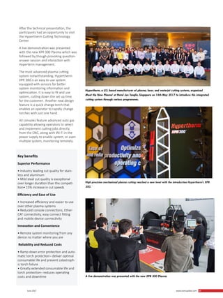 49 June 2017 www.martupdate.com 49
After the technical presentation, the
participants had an opportunity to visit
the Hypertherm Cutting Technology
Center.
A live demonstration was presented
with the new XPR 300 Plasma which was
followed by though provoking question-
answer session and interaction with
Hyperterm management.
The most advanced plasma cutting
system notwithstanding, Hypertherm
XPR 300 is an easy to use system
equipped with sensors for better
system monitoring information and
optimization. It is easy to fit and use
system, cutting down the set up time
for the customer. Another new design
feature is a quick change torch that
enables an operator to rapidly change
torches with just one hand.
All consoles feature advanced auto gas
capability allowing operators to select
and implement cutting jobs directly
from the CNC, along with Wi-Fi in the
power supply to enable system, or even
multiple system, monitoring remotely.
Hypertherm, a U.S. based manufacturer of plasma, laser, and waterjet cutting systems, organized
Meet the New Plasma’ at Hotel Jen Tanglin, Singapore on 16th May 2017 to introduce this integrated
cutting system through various programmes.
High precision mechanized plasma cutting reached a new level with the introduction Hypertherm’s XPR
300.
A live demonstration was presented with the new XPR 300 Plasma.
Key benefits
Superior Performance
• Industry leading cut quality for stain-
less and aluminum
• Mild steel cut quality is exceptional
over longer duration than the competi-
tion• 15% increase in cut speeds
Efficiency and Ease of Use
• Increased efficiency and easier to use
over other plasma systems
• Reduced console connections, Ether-
CAT connectivity, easy connect fitting
and mobile device connectivity
Innovation and Convenience
• Remote system monitoring from any
device no matter where you are
Reliability and Reduced Costs
• Ramp down error protection and auto-
matic torch protection¬ deliver optimal
consumable life and prevent catastroph-
ic torch failure
• Greatly extended consumable life and
torch protection¬ reduces operating
costs and downtime
 