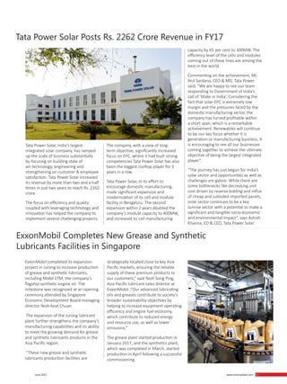 57 June 2017
ExxonMobil Completes New Grease and Synthetic
Lubricants Facilities in Singapore
Tata Power Solar Posts Rs. 2262 Crore Revenue in FY17
ExxonMobil completed its expansion
project in Jurong to increase production
of grease and synthetic lubricants,
including Mobil 1TM, the company’s
flagship synthetic engine oil. The
milestone was recognized at an opening
ceremony attended by Singapore
Economic Development Board managing
director Yeoh Keat Chuan.
The expansion of the Jurong lubricant
plant further strengthens the company’s
manufacturing capabilities and its ability
to meet the growing demand for grease
and synthetic lubricants products in the
Asia Pacific region.
“These new grease and synthetic
lubricants production facilities are
Tata Power Solar, India’s largest
integrated solar company, has ramped
up the scale of business substantially
by focusing on building state of
art technology, engineering and
strengthening on customer & employee
satisfaction. Tata Power Solar increased
its revenue by more than two and a half
times in just two years to reach Rs. 2262
crore.
The focus on efficiency and quality
coupled with leveraging technology and
innovation has helped the company to
implement several challenging projects.
strategically located close to key Asia
Pacific markets, ensuring the reliable
supply of these premium products to
our customers,” said Teoh Song Ping,
Asia Pacific lubricant sales director at
ExxonMobil. “Our advanced lubricating
oils and greases contribute to society’s
broader sustainability objectives by
helping to increase equipment operating
efficiency and engine fuel economy,
which contribute to reduced energy
and resource use, as well as lower
emissions.”
The grease plant started production in
January 2017, and the synthetics plant,
which was completed in March, started
production in April following a successful
commissioning.
The company, with a view of long-
term objective, significantly increased
focus on EPC, where it had built strong
competencies Tata Power Solar has also
been the biggest rooftop player for 3
years in a row.
Tata Power Solar, in its effort to
encourage domestic manufacturing,
made significant expansion and
modernization of its cell and module
facility in Bengaluru. The second
expansion within 2 years doubled the
company’s module capacity to 400MW,
and increased its cell manufacturing
capacity by 65 per cent to 300MW. The
efficiency level of the cells and modules
coming out of these lines are among the
best in the world.
Commenting on the achievement, Mr
Anil Sardana, CEO & MD, Tata Power
said, “We are happy to see our team
responding to Government of India’s
call of ‘Make in India’. Considering the
fact that solar EPC is extremely low
margin and the pressures faced by the
domestic manufacturing sector, the
company has turned profitable within
a short span, which is a remarkable
achievement. Renewables will continue
to be our key focus whether it is
generation or manufacturing business. It
is encouraging to see all our businesses
coming together to achieve the ultimate
objective of being the largest integrated
player”.
“The journey has just begun for India’s
solar sector and opportunities as well as
challenges are galore. While there are
some bottlenecks like decreasing unit
cost driven by reverse bidding and influx
of cheap and subsided imported panels,
solar sector continues to be a key
sunrise sector with a potential to make a
significant and tangible socio-economic
and environmental impact”, says Ashish
Khanna, ED & CEO, Tata Power Solar.
www.martupdate.com 57
 