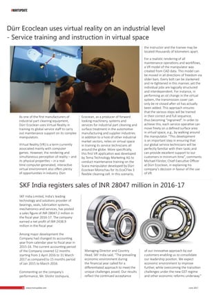 58 www.martupdate.com 58 June 2017
Dürr Ecoclean uses virtual reality on an industrial level
- Service training and instruction in virtual space
As one of the first manufacturers of
industrial part cleaning equipment,
Dürr Ecoclean uses Virtual Reality in
training its global service staff to carry
out maintenance support on its complex
manipulators.
Virtual Reality (VR) is a term currently
associated mainly with computer
games. However, the rendering and
simultaneous perception of reality – and
its physical properties – in a real-
time computer generated, interactive
virtual environment also offers plenty
of opportunities in industry. Dürr
Ecoclean, as a producer of forward
looking machinery, systems and
services for industrial part cleaning and
surface treatment in the automotive
manufacturing and supplier industries
in addition to a host of other industrial
market sectors, relies on virtual space
in training its service technicians all
around the globe. More specifically,
this first VR application was developed
by Tema Technology Marketing AG to
conduct maintenance training on the
Scara manipulator developed by Dürr
Ecoclean Monschau for its EcoCFlex 3
flexible cleaning cell. In this scenario,
the instructor and the trainee may be
located thousands of kilometers apart.
For a realistic rendering of all
maintenance operations and workflows,
a VR model of the manipulator was
created from CAD data. This model can
be moved in all directions of freedom via
slider bars. Every bolt can be slackened
and re-tightened in this manner, yet the
individual jobs are logically structured
and interdependent. For instance, in
performing an oil change in the virtual
system, the transmission cover can
only be re-closed after oil has actually
been added. This approach ensures
that the various steps will be trained
in their correct and full sequence,
thus becoming “ingrained”. In order to
achieve this, each service operative can
move freely on a defined surface area
in virtual space, e.g., by walking around
the manipulator. “This development
is an important step in ensuring that
our global service technicians will be
perfectly familiar with their tasks and
can provide excellent support to our
customers in minimum time”, comments
Michael Förster, Chief Executive Officer
at Dürr Ecoclean, in explaining his
company’s decision in favour of the use
of VR.
#MARTUPDATE
SKF India registers sales of INR 28047 million in 2016-17
SKF India Limited, India’s leading
technology and solutions provider of
bearings, seals, lubrication systems,
mechatronics and services, has posted
a sales figure of INR 28047.2 million in
the fiscal year 2016-17. The company
earned a net profit of INR 2438.9
million in the fiscal year.
Among major development the
Company had changed its accounting
year from calendar year to fiscal year in
2015-16. The current accounting period
of the Company covered 12 months
starting from 1 April 2016 to 31 March
2017 as compared to 15 months period
of Jan 2015 to March 2016.
Commenting on the company’s
performance, Mr. Shishir Joshipura,
Managing Director and Country
Head, SKF India said, “The prevailing
economic environment during
the financial year called for a
differentiated approach to meet the
unique challenges posed. Our results
reflect the continued acceptance
of our innovative approach by our
customers enabling us to consolidate
our leadership position. We expect
economic environment to improve
further, while overcoming the transition
challenges under the new GST regime
and other economic reforms underway.”
 
