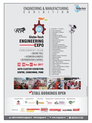 59 June 2017 www.martupdate.com 59
Auto Components.
Automation & Robotics.
Bearings.
Castings & Forgings.
Chemical Process Machinery.
Die & Mould.
Electrical & Electronics.
Factory Interiors.
Hand Tools.
Hydraulics & Pneumatics.
Industrial Maintenance Product.
Industrial Safety Equipments.
Instrumentations.
IT Products & Services.
Infrastructures.
Logistics.
Machine Tools & Accessories.
Material Handling.
Metal & Steel.
Packaging Machinery & Equipments.
Pipes, Tube & Fittings.
Plastics Machinery & Equipments.
Power / Energy.
Process Plant Machinery & Equipt.
Safety & Security.
Special Purpose Machine.
Storage Systems.
Testing & Castors.
Wire & Cable
Exhibitor”s Profile :
ENGINEERING
EXPO
Globe Tech
C O N C U R R E N T S H O W
MACHINE TOOLS
AUTOMATION & ROBOTICS
INSTRUMENTATION & CONTROLS
AUTO CLUSTER EXHIBITION
CENTRE, CHINCHWAD, PUNE
STALL BOOKINGS OPENa
Globe Tech
MEDIA SOLUTIONS
An Event by
ENGINEERING & MANUFACTURING
E X H I B I T I O N
Supporting PartnerAssociation Partner Online Partner Stall Design Partner Entrepreneur Dev. Partner Digital Media Partner
29 30 01Sep. Oct. 2017
InspireDesign9665182611
9823012162satish.mandole@enggexpo.in info@enggexpo.in www.enggexpo.in
Media Partner :
 