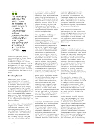 9 June 2017 www.martupdate.com 9
Scientists, in the United Nation’s
International Panel on Climate Change
(IPCC), reported with “extreme
confidence,” or 95 per cent certainty,
that humans are the dominant cause of
global warming. The report projected a
global average temperature rise of 0.3
to 4.8 degrees Celsius by the end of the
century, and a seal level rise of 10 to 32
inches.
Pro Industry Approach
Advancement of the society is
undeniable with the technological
advancements due to industrialization.
In this regard, many argue that it is
important to take care of the millions
of people who are starving instead of
spending resources on saving the natural
resources. The developing nations of the
world cannot be expected to share the
green concerns of the developed nations
particularly while these countries have
to face dire poverty and are engaged in a
battle for survival.
The emphasis of the industrialized world
on green issues holds the developing
countries back. The reason is that it
is considered as interference in the
internal affairs of these countries and
at the same time it also increases the
divide that exists between the first
and third world countries. There are
many who believe that the emphasis
on environment is only an attempt
to prevent the possible economic
competitors. In this regard, an example
is given of the high tariffs imposed by
the US and the European Union on the
products that are made cheaply in the
developing countries and can be sold
in Europe or America. By restricting
the development of profitable but
polluting industries, these countries are
forcing developing countries to remain
economically undeveloped.
In this regard it can also be argued
that industrialization economic
development is necessary for fulfilling
the basic requirements of the
increasing population of the developing
countries. Another ironical situation
of industrialization is that although it
appears that the world will become a
better place if all the countries of the
world follow the strict environmental
rules however the reality is that a
number of these rules are not in the
interests of some of the countries of
the world. For example, the iron and
steel works in China, which is a major
source of pollution, also provides a
large scale employment to the people.
Therefore the equal application of such
strict environmental laws may result
in creating barriers in the economic
progress of some countries and may also
result in causing political instability.
Besides, it is not necessary in all cases
that rapid industrialization places more
pressure on the environment. Due
to the latest scientific developments,
the industries have become much
less polluting and energy efficient as
compared to the past. Similarly the
developing countries can also learn
lessons from the environmental mistakes
that have been made by the developed
countries of the world after Industrial
Revolution as well as the industrial
disasters that took place in Russia and
China.
For example, due to the recent scientific
developments, much less water, power
and raw material is being used by
the new steelworks and as a result,
much less pollution is being treated as
compared to the traditional industries.
Similarly, nuclear power plants can
provide much more energy as compared
to the thermal power plants and at the
same time, the nuclear plants contribute
much less in global warming. In the
same way, the alternative sources
of energy like solar power, wind and
hydropower are also being explored for
rapid industrialization. It is not correct
for the rich and developed countries to
require that the poorer nations of the
world should also make the conservation
of environment their priority.
Now, when these countries have
become richer, they have become more
concerned regarding the environment as
now they can afford to do somethi ng
regarding this issue. On the other hand,
the conservation of environment can
wait till the developing countries also
become rich.
Balancing Act
At the same time, there are many who
prefer the protection of the environment
as against industrialization. These people
believe that huge natural resources have
already been destroyed and wasted.
These people claim that environmental
damage is also related to poverty. The
advocates of environmental protection
are not against economic development
that has the potential to make the
life of a lot of people better. However
they insist on achieving sustainable
development that is able to combine
environmental protection with economic
growth and social justice.
For example, the companies in the
developed countries are already paying
the higher costs of production as a result
of the environment protection rules
enforced in these countries. It will be
unfair for these companies if they have
to complete with the codes that have
been produced in developing countries
at a lesser cost but by damaging the
environment.
Due to pollution, countries are losing
more than they are gaining as a result
of industrialization. A perfect example
in this regard can be given of China.
Serious air and water pollution has been
caused the country after two decades
of unrestricted economic development.
As a result, health problems have
increased and the farmers also have to
face losses worth billions of dollars every
year. In this way, unrestricted economic
development is not only harmful for
the environment, it is not economically
The developing
nations of the
world cannot
be expected to
share the green
concerns of
the developed
nations
particularly while
these countries
have to face
dire poverty and
are engaged
in a battle for
survival.
 