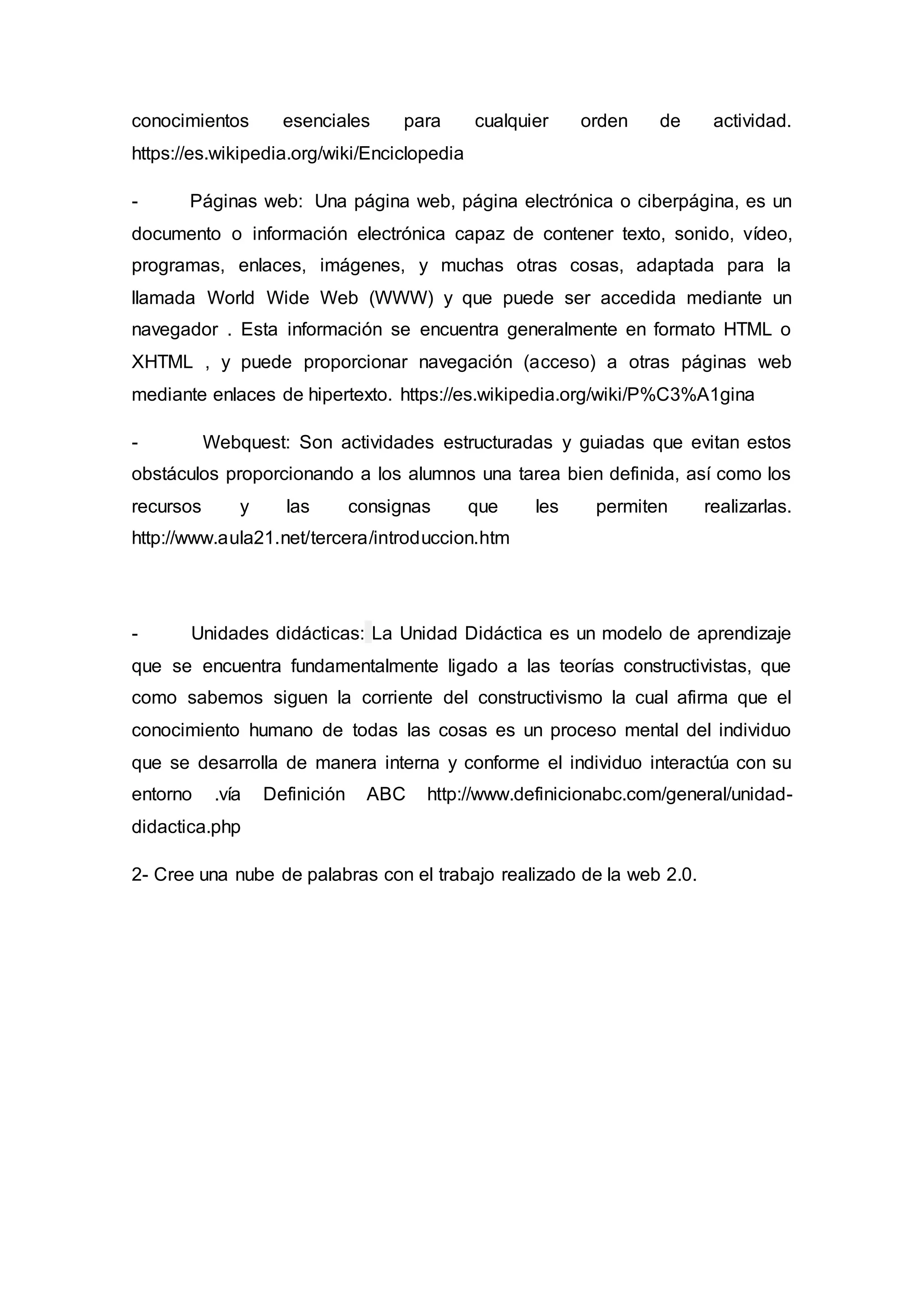 conocimientos esenciales para cualquier orden de actividad.
https://es.wikipedia.org/wiki/Enciclopedia
- Páginas web: Una página web, página electrónica o ciberpágina, es un
documento o información electrónica capaz de contener texto, sonido, vídeo,
programas, enlaces, imágenes, y muchas otras cosas, adaptada para la
llamada World Wide Web (WWW) y que puede ser accedida mediante un
navegador . Esta información se encuentra generalmente en formato HTML o
XHTML , y puede proporcionar navegación (acceso) a otras páginas web
mediante enlaces de hipertexto. https://es.wikipedia.org/wiki/P%C3%A1gina
- Webquest: Son actividades estructuradas y guiadas que evitan estos
obstáculos proporcionando a los alumnos una tarea bien definida, así como los
recursos y las consignas que les permiten realizarlas.
http://www.aula21.net/tercera/introduccion.htm
- Unidades didácticas: La Unidad Didáctica es un modelo de aprendizaje
que se encuentra fundamentalmente ligado a las teorías constructivistas, que
como sabemos siguen la corriente del constructivismo la cual afirma que el
conocimiento humano de todas las cosas es un proceso mental del individuo
que se desarrolla de manera interna y conforme el individuo interactúa con su
entorno .vía Definición ABC http://www.definicionabc.com/general/unidad-
didactica.php
2- Cree una nube de palabras con el trabajo realizado de la web 2.0.
 