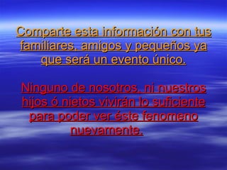 Comparte esta información con tus familiares, amigos y pequeños ya que será un evento único. Ninguno de nosotros, ni nuestros hijos ó nietos vivirán lo suficiente para poder ver éste fenomeno nuevamente.      