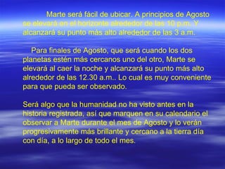 Marte será fácil de ubicar. A principios de Agosto se elevará en el horizonte alrededor de las 10 p.m. Y alcanzará su punto más alto alrededor de las 3 a.m.    Para finales de Agosto, que será cuando los dos planetas estén más cercanos uno del otro, Marte se elevará al caer la noche y alcanzará su punto más alto alrededor de las 12.30 a.m.. Lo cual es muy conveniente para que pueda ser observado. Será algo que la humanidad no ha visto antes en la historia registrada, así que marquen en su calendario el observar a Marte durante el mes de Agosto y lo verán progresivamente más brillante y cercano a la tierra día con día, a lo largo de todo el mes.  