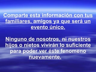 Comparte esta información con tus familiares, amigos ya que será un evento único. Ninguno de nosotros, ni nuestros hijos o nietos vivirán lo suficiente para poder ver éste fenomeno nuevamente.        