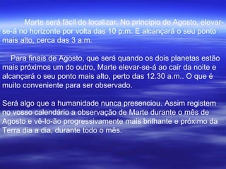 Marte será fácil de localizar. No princípio de Agosto, elevar-se-á no horizonte por volta das 10 p.m. E alcançará o seu ponto mais alto, cerca das 3 a.m.    Para finais de Agosto, que será quando os dois planetas estão mais próximos um do outro, Marte elevar-se-á ao cair da noite e alcançará o seu ponto mais alto, perto das 12.30 a.m.. O que é muito conveniente para ser observado. Será algo que a humanidade nunca presenciou. Assim registem no vosso calendário a observação de Marte durante o mês de Agosto e vê-lo-ão progressivamente mais brilhante e próximo da Terra dia a dia, durante todo o mês.   