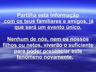 Partilha esta informação  com os teus familiares e amigos, já que será um evento único. Nenhum de nós, nem os nossos filhos ou netos, viverão o suficiente para poder presenciar este fenómeno novamente.        