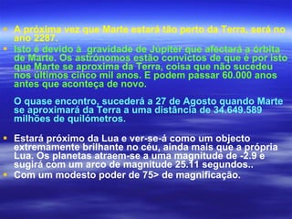 A próxima vez que Marte estará tão perto da Terra, será no ano 2287.   Isto é devido à  gravidade de Júpiter que afectará a órbita de Marte. Os astrónomos estão convictos de que é por isto que Marte se aproxima da Terra, coisa que não sucedeu nos últimos cinco mil anos. E podem passar 60.000 anos antes que aconteça de novo.   O quase encontro, sucederá a 27 de Agosto quando Marte se aproximará da Terra a uma distância de 34.649.589 milhões de quilómetros. Estará próximo da Lua e ver-se-á como um objecto extremamente brilhante no céu, ainda mais que a própria Lua. Os planetas atraem-se a uma magnitude de -2.9 e sugirá com um arco de magnitude 25.11 segundos..  Com um modesto poder de 75> de magnificação.   