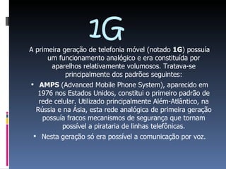 1G A primeira geração de telefonia móvel (notado  1G ) possuía um funcionamento analógico e era constituída por aparelhos relativamente volumosos. Tratava-se principalmente dos padrões seguintes: AMPS  (Advanced Mobile Phone System), aparecido em 1976 nos Estados Unidos, constitui o primeiro padrão de rede celular. Utilizado principalmente Além-Atlântico, na Rússia e na Ásia, esta rede analógica de primeira geração possuía fracos mecanismos de segurança que tornam possível a pirataria de linhas telefônicas. Nesta geração só era possível a comunicação por voz. 