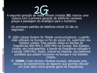 2G A segunda geração de redes móveis (notada  2G ) marcou uma ruptura com a primeira geração de telefones celulares graças à passagem do analógico para o numérico.  Os principais padrões de telefonia móvel 2G são os seguintes :  GSM  ( Global System for Mobile communications ), o padrão mais utilizado na Europa no fim do século XX, suportado nos Estados Unidos. Este padrão utiliza as bandas de frequências 900 MHz e 1800 MHz na Europa. Nos Estados Unidos, em contrapartida, a banda de frequência utilizada é a banda 1900 MHz. Assim, chama-se tribanda, aos telefones portáteis que podem funcionar na Europa e nos Estados Unidos. CDMA  ( Code Division Multiple Access ), utilizando uma técnica de estendimento de espectro que permite difundir um sinal rádio numa grande gama de frequências. 