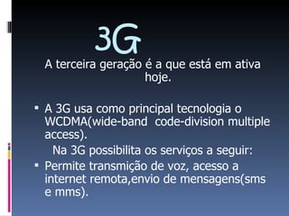 3G A terceira geração é a que está em ativa hoje. A 3G usa como principal tecnologia o WCDMA(wide-band  code-division multiple access). Na 3G possibilita os serviços a seguir: Permite transmição de voz, acesso a internet remota,envio de mensagens(sms e mms). 