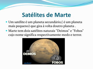 Satélites de Marte
 Um satélite é um planeta secundário,( é um planeta
  mais pequeno) que gira à volta doutro planeta .
 Marte tem dois satélites naturais "Deimos" e "Fobos"
  cujo nome significa respectivamente medo e terror.
 