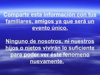 Comparte esta información con tus
 familiares, amigos ya que será un
           evento único.

Ninguno de nosotros, ni nuestros
hijos o nietos vivirán lo suficiente
  para poder ver éste fenomeno
          nuevamente.
 