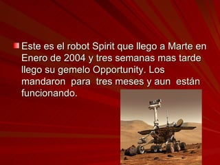 Este es el robot Spirit que llego a Marte en Enero de 2004 y tres semanas mas tarde llego su gemelo Opportunity. Los mandaron  para  tres meses y aun  están funcionando.  