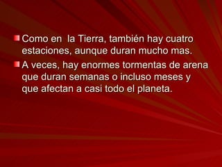 Como en  la Tierra, también hay cuatro estaciones, aunque duran mucho mas.  A veces, hay enormes tormentas de arena que duran semanas o incluso meses y que afectan a casi todo el planeta.  