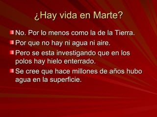 ¿Hay vida en Marte? No. Por lo menos como la de la Tierra.  Por que no hay ni agua ni aire. Pero se esta investigando que en los polos hay hielo enterrado.  Se cree que hace millones de años hubo agua en la superficie.  