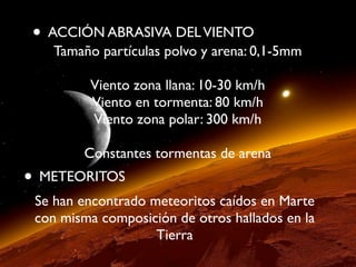 • ACCIÓN ABRASIVA DELVIENTO
Tamaño partículas polvo y arena: 0,1-5mm
Viento zona llana: 10-30 km/h
Viento en tormenta: 80 km/h
Viento zona polar: 300 km/h
Constantes tormentas de arena
• METEORITOS
Se han encontrado meteoritos caídos en Marte
con misma composición de otros hallados en la
Tierra
 