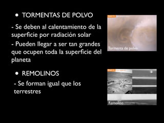 • TORMENTAS DE POLVO
- Se deben al calentamiento de la
superﬁcie por radiación solar
- Pueden llegar a ser tan grandes
que ocupen toda la superﬁcie del
planeta
• REMOLINOS
- Se forman igual que los
terrestres
Tormenta de polvo
Remolino
 