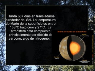 Tarda 687 días en transladarse
alrededor del Sol. La temperatura
de Marte de la superficie es entre
133°C bajo cero y 27°C. La
atmósfera esta compuesta
principalmente por dióxido de
carbono, algo de nitrogeno.