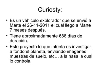 Curiosty:
• Es un vehiculo explorador que se envió a
Marte el 26-11-2011 el cual llego a Marte
7 meses después.
• Tiene aproximadamente 686 días de
duración.
• Este proyecto lo que intenta es investigar
a fondo el planeta, enviando imágenes
muestras de suelo, etc… a la nasa la cual
lo controla.
 