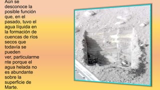 Aún se
desconoce la
posible función
que, en el
pasado, tuvo el
agua líquida en
la formación de
cuencas de ríos
secos que
todavía se
pueden
ver, particularme
nte porque el
agua helada no
es abundante
sobre la
superficie de
Marte.