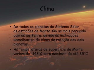 Clima 
• De todos os planetas do Sistema Solar, 
as estações de Marte são as mais parecido 
com as da Terra, devido às inclinações 
semelhantes de eixos de rotação dos dois 
planetas. 
• As temperaturas de superfície de Marte 
variam de -143°C para máximos de até 35°C 
 