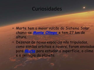 Curiosidades 
• Marte tem o maior vulcão do Sistema Solar, 
chama-se e tem 27 km de 
altura. 
• Dezenas de naves espaciais não tripuladas, 
como sondas orbitais e rovers, foram enviadas 
para para estudar a superfície, o clima 
e a geologia do planeta. 
 
