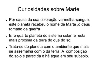 Curiosidades sobre Marte
● Por causa da sua coloração vermelha-sangue,
este planeta recebeu o nome de Marte ,o deus
romano da guerra
● E o quarto planeta do sistema solar ,e esta
mais próxima da terra do que do sol
● Trata-se do planeta com o ambiente que mais
se assemelha com o da terra :A composição
do solo é parecida e há água em seu subsolo.
 