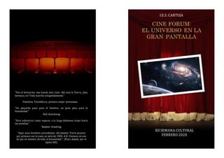 “Veo el horizonte, una banda azul claro. Ahí está la Tierra, ¡Que
hermosa es! Todo marcha estupendamente.”
Valentina Tereshkova, primera mujer astronauta.
“Un pequeño paso para el hombre, un gran paso para la
humanidad.”
Neil Armstrong
“Para sobrevivir como especie, a la larga debemos viajar hacia
las estrellas.”
Stephen Hawking
“Aquí, unos hombres procedentes del planeta Tierra pisaron
por primera vez la Luna en julio de 1969, A.D. Vinimos en son
de paz en nombre de toda la humanidad.” (Placa dejada por el
Apolo XIII)
I.E.S. CARTUJA
XII SEMANA CULTURAL
FEBRERO 2020
CINE FORUM:
EL UNIVERSO EN LA
GRAN PANTALLA
 