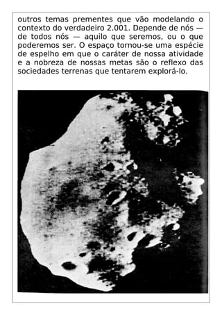 outros temas prementes que vão modelando o
contexto do verdadeiro 2.001. Depende de nós —
de todos nós — aquilo que seremos, ou o que
poderemos ser. O espaço tornou-se uma espécie
de espelho em que o caráter de nossa atividade
e a nobreza de nossas metas são o reflexo das
sociedades terrenas que tentarem explorá-lo.
 