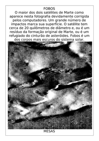 FOBOS
O maior dos dois satélites de Marte como
aparece nesta fotografia devidamente corrigida
pelos computadores. Um grande número de
impactos marca sua superfície. O satélite tem
cerca de 20 quilômetros de diâmetro e, ou é um
resíduo da formação original de Marte, ou é um
refugiado do cinturão de asteróides. Fobos é um
dos corpos mais escuros do sistema solar.
MESAS
 