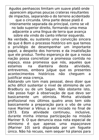 Agudos penhascos limitam um suave platô onde
aparecem algumas poucas crateras resultantes
de impactos, separando-o do terreno acidentado
que o circunda. Uma parte desse platô é
inteiramente separada da principal, como se vê
no lado superior direito, formando uma mesa
adjacente a uma língua de terra que avança
sobre ela vindo do canto inferior esquerdo.
Na verdade, eu sustento uma convicção sincera
de que é Bom o processo histórico em que temos
o privilégio de desempenhar um importante
papel, a despeito dos horrores e da insatisfação
que ele produz. Tenho esperança de que a nossa
nação possa concretizar a promessa contida no
espaço, essa promessa que nós, aqueles que
estamos na dianteira desta atividade,
entrevemos, embora julgue que os presentes
acontecimentos históricos não cheguem a
justificar essa crença.
Adotando um tom mais pessoal, devo dizer que
acho difícil sustentar o nível de otimismo de um
Bradbury ou de um Sagan. Não obstante isto,
não posso fugir à observação de que devo ser
basicamente um otimista. Minha atividade
profissional nos últimos quatro anos tem sido
basicamente a preparação para o vôo de uma
nave Mariner a Vênus a ser iniciado no final de
1973. Esta atividade continuou, inclusive,
durante minha intensa participação na missão
Mariner 9. O que denuncia essa nota especial de
otimismo é que apenas uma espaçonave
(Mariner 10) será disparada por um foguete
único. Não há recuos, nem sequer há planos para
 