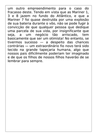 um outro empreendimento para o caso do
fracasso deste. Tendo em vista que as Mariner 1,
3 e 8 jazem no fundo do Atlântico, e que a
Mariner 7 foi quase destruída por uma explosão
de sua bateria durante o vôo, não se pode fugir à
convicção de que qualquer pessoa que dedique
uma parcela de sua vida, por insignificante que
seja, a um negócio tão arriscado, tem
basicamente que ser um otimista! No entanto, se
tivermos sucesso — a despeito das chances
contrárias — um extraordinário fio novo terá sido
tecido na grande tapeçaria humana, algo que
nossos pais dificilmente poderiam ter imaginado
e de que os filhos de nossos filhos haverão de se
lembrar para sempre.
 