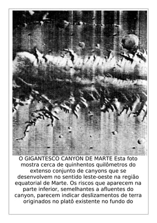 O GIGANTESCO CANYON DE MARTE Esta foto
mostra cerca de quinhentos quilômetros do
extenso conjunto de canyons que se
desenvolvem no sentido leste-oeste na região
equatorial de Marte. Os riscos que aparecem na
parte inferior, semelhantes a afluentes do
canyon, parecem indicar deslizamentos de terra
originados no platô existente no fundo do
 