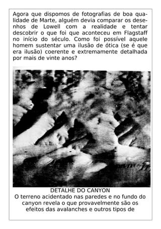 Agora que dispomos de fotografias de boa qua-
lidade de Marte, alguém devia comparar os dese-
nhos de Lowell com a realidade e tentar
descobrir o que foi que aconteceu em Flagstaff
no início do século. Como foi possível aquele
homem sustentar uma ilusão de ótica (se é que
era ilusão) coerente e extremamente detalhada
por mais de vinte anos?
DETALHE DO CANYON
O terreno acidentado nas paredes e no fundo do
canyon revela o que provavelmente são os
efeitos das avalanches e outros tipos de
 