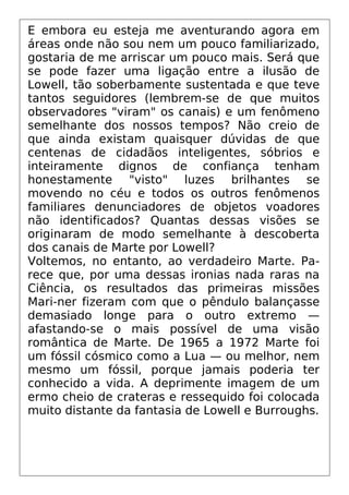 E embora eu esteja me aventurando agora em
áreas onde não sou nem um pouco familiarizado,
gostaria de me arriscar um pouco mais. Será que
se pode fazer uma ligação entre a ilusão de
Lowell, tão soberbamente sustentada e que teve
tantos seguidores (lembrem-se de que muitos
observadores "viram" os canais) e um fenômeno
semelhante dos nossos tempos? Não creio de
que ainda existam quaisquer dúvidas de que
centenas de cidadãos inteligentes, sóbrios e
inteiramente dignos de confiança tenham
honestamente "visto" luzes brilhantes se
movendo no céu e todos os outros fenômenos
familiares denunciadores de objetos voadores
não identificados? Quantas dessas visões se
originaram de modo semelhante à descoberta
dos canais de Marte por Lowell?
Voltemos, no entanto, ao verdadeiro Marte. Pa-
rece que, por uma dessas ironias nada raras na
Ciência, os resultados das primeiras missões
Mari-ner fizeram com que o pêndulo balançasse
demasiado longe para o outro extremo —
afastando-se o mais possível de uma visão
romântica de Marte. De 1965 a 1972 Marte foi
um fóssil cósmico como a Lua — ou melhor, nem
mesmo um fóssil, porque jamais poderia ter
conhecido a vida. A deprimente imagem de um
ermo cheio de crateras e ressequido foi colocada
muito distante da fantasia de Lowell e Burroughs.
 