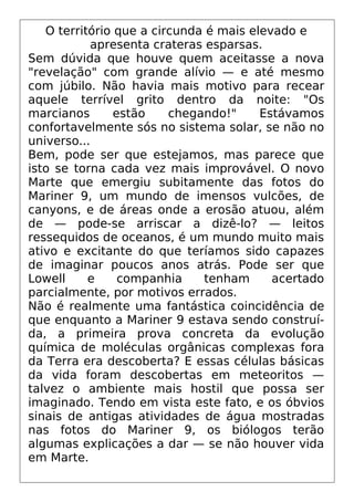 O território que a circunda é mais elevado e
apresenta crateras esparsas.
Sem dúvida que houve quem aceitasse a nova
"revelação" com grande alívio — e até mesmo
com júbilo. Não havia mais motivo para recear
aquele terrível grito dentro da noite: "Os
marcianos estão chegando!" Estávamos
confortavelmente sós no sistema solar, se não no
universo...
Bem, pode ser que estejamos, mas parece que
isto se torna cada vez mais improvável. O novo
Marte que emergiu subitamente das fotos do
Mariner 9, um mundo de imensos vulcões, de
canyons, e de áreas onde a erosão atuou, além
de — pode-se arriscar a dizê-lo? — leitos
ressequidos de oceanos, é um mundo muito mais
ativo e excitante do que teríamos sido capazes
de imaginar poucos anos atrás. Pode ser que
Lowell e companhia tenham acertado
parcialmente, por motivos errados.
Não é realmente uma fantástica coincidência de
que enquanto a Mariner 9 estava sendo construí-
da, a primeira prova concreta da evolução
química de moléculas orgânicas complexas fora
da Terra era descoberta? E essas células básicas
da vida foram descobertas em meteoritos —
talvez o ambiente mais hostil que possa ser
imaginado. Tendo em vista este fato, e os óbvios
sinais de antigas atividades de água mostradas
nas fotos do Mariner 9, os biólogos terão
algumas explicações a dar — se não houver vida
em Marte.
 