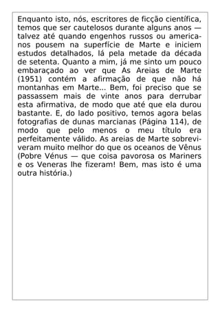 Enquanto isto, nós, escritores de ficção científica,
temos que ser cautelosos durante alguns anos —
talvez até quando engenhos russos ou america-
nos pousem na superfície de Marte e iniciem
estudos detalhados, lá pela metade da década
de setenta. Quanto a mim, já me sinto um pouco
embaraçado ao ver que As Areias de Marte
(1951) contém a afirmação de que não há
montanhas em Marte... Bem, foi preciso que se
passassem mais de vinte anos para derrubar
esta afirmativa, de modo que até que ela durou
bastante. E, do lado positivo, temos agora belas
fotografias de dunas marcianas (Página 114), de
modo que pelo menos o meu título era
perfeitamente válido. As areias de Marte sobrevi-
veram muito melhor do que os oceanos de Vênus
(Pobre Vénus — que coisa pavorosa os Mariners
e os Veneras lhe fizeram! Bem, mas isto é uma
outra história.)
 
