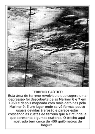 TERRENO CAÓTICO
Esta área de terreno revolvido e que sugere uma
depressão foi descoberta pelas Mariner 6 e 7 em
1969 e depois mapeada com mais detalhes pela
Mariner 9. É um lugar onde se vê formas pouco
usuais devidas à erosão e parece estar
crescendo às custas do terreno que a circunda, e
que apresenta algumas crateras. O trecho aqui
mostrado tem cerca de 400 quilômetros de
largura.
 