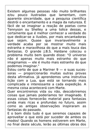 Existem algumas pessoas não muito brilhantes
e/ou pouco ilustradas que lamentam, com
aparente sinceridade, que a pesquisa científica
destrói o encantamento e a magia da natureza. É
fácil de se imaginar a reação de poetas como
Tennyson ou Shelley a uma tolice dessas, e
certamente que é melhor conhecer a verdade do
que dedicar-se a ilusões, por mais encantadoras
que sejam. Quase que invariavelmente a
verdade acaba por se mostrar muito mais
estranha e maravilhosa do que a mais louca das
fantasias. O grande J.B.S. Haldane colocou o
problema muito bem quando disse: "O universo
não é apenas muito mais estranho do que
imaginamos — ele é muito mais estranho do que
podemos imaginar."
Estou certo de que a Mariner 9 — e suas suces-
soras — proporcionarão muitas outras provas
desta afirmativa. Já aprendemos uma instrutiva
lição com a Lua, que está se tornando mais
complicada e interessante a cada expedição. A
mesma coisa acontecerá com Marte.
Quer encontremos vida ou não, descobriremos
coisas que jamais poderíamos ter imaginado. E
essas coisas fornecerão material para fantasias
ainda mais ricas e profundas no futuro, assim
como as antigas observações inspiraram as
fantasias do passado.
E o bom disto tudo é que seremos capazes de
aproveitar o que está por suceder de ambos os
modos! Quando os homens estiverem em Marte,
no final deste século, lerão as últimas obras dos
 