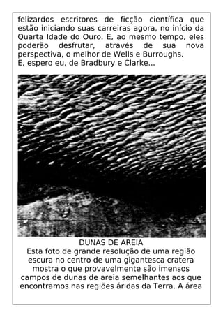 felizardos escritores de ficção científica que
estão iniciando suas carreiras agora, no início da
Quarta Idade do Ouro. E, ao mesmo tempo, eles
poderão desfrutar, através de sua nova
perspectiva, o melhor de Wells e Burroughs.
E, espero eu, de Bradbury e Clarke...
DUNAS DE AREIA
Esta foto de grande resolução de uma região
escura no centro de uma gigantesca cratera
mostra o que provavelmente são imensos
campos de dunas de areia semelhantes aos que
encontramos nas regiões áridas da Terra. A área
 