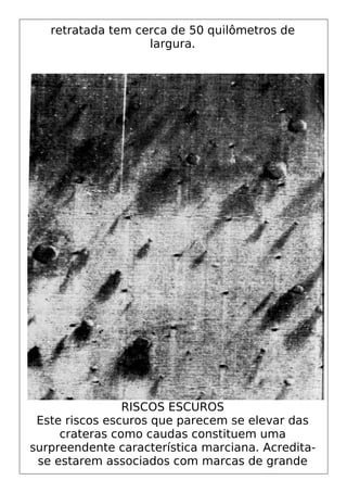 retratada tem cerca de 50 quilômetros de
largura.
RISCOS ESCUROS
Este riscos escuros que parecem se elevar das
crateras como caudas constituem uma
surpreendente característica marciana. Acredita-
se estarem associados com marcas de grande
 