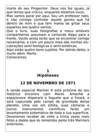 morte do seu Progenitor. Deus nos fez iguais, já
que temos que criá-Lo, enquanto estamos vivos.
Mas vamos parar por aqui. Sou um professor nato,
e não consigo controlar aquele garoto que há
dentro de mim e que tem mania de gritar seus
espantos aos quatro ventos.
Que o livro, suas fotografias e meus amáveis
companheiros assumam o comando daqui para a
frente. Vocês ainda terão que se encontrar comigo
novamente, e com um pouco mais das minhas elu-
cubrações semi-teológicas e semi-estéticas.
Aqui estão quatro bons sujeitos. Por detrás deles, e
muito além, Marte.
Comecemos.
1
Hipóteses
12 DE NOVEMBRO DE 1971
A sonda espacial Mariner 9 está próxima do seu
histórico encontro com Marte. Amanhã a
espaçonave disparará o foguete que a freará, e
será capturada pelo campo de gravidade desse
planeta. Uma vez em órbita, suas câmaras e
outros instrumentos científicos farão um
levantamento sistemático de toda a sua superfície.
Deveremos receber de vinte a trinta vezes mais
fotos e dados que os remetidos pelos três Mariners
anteriores.
 